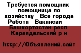 Требуется помощник, помощница по хозяйству - Все города Работа » Вакансии   . Башкортостан респ.,Караидельский р-н